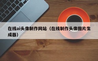 新泰在线ai头像制作网站（在线制作头像图片生成器）